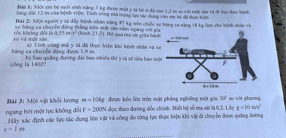 Một em bé mới sinh nặng 3 kg được một y tá bê ở độ cao 1,2 m so với mặt sàn và đi dọc theo hành
lang dài 12 m của bệnh viện. Tính công mà trọng lực tác dụng vào em bé đã thực hiện.
Bài 2: Một người y tá đầy bệnh nhân nặng 87 kg trên chiếc xe băng ca nặng 18 kg làm cho bệnh nhân và
xe băng ca chuyển động thắng trên mặt sản nằm ngang với gi
tốc không đổi là 0,55m/s^2 (hình 23.3). Bỏ qua ma sát giữa bán
xe và mặt sàn.
a) Tính công mà y tá đã thực hiện khi bệnh nhân và x
băng ca chuyển động được 1,9 m.
b) Sau quãng đường dài bao nhiêu thì y tá sẽ tiêu hao mộ
công là 140J?
Bài 3: Một vật khối lượng m=10kg được kéo lên trên mặt phẳng nghiêng một góc 30° so với phương
ngang bởi một lực không đổi F=200N dọc theo đường dốc chính. Biết hệ số ma sát là 0,2. Lấy g=10m/s^2. Hãy xác định các lực tác dụng lên vật và công do từng lực thực hiện khi vật di chuyển được quãng đường
s=1m.