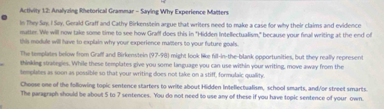 Activity 12: Analyzing Rhetorical Grammar - Saying Why Experience Matters 
In They Say, I Say, Gerald Graff and Cathy Birkenstein argue that writers need to make a case for why their claims and evidence 
matter. We will now take some time to see how Graff does this in "Hidden Intellectualism," because your final writing at the end of 
this module will have to explain why your experience matters to your future goals. 
The templates below from Graff and Birkenstein (97-98) might look like fıll-in-the-blank opportunities, but they really represent 
thinking strategies. While these templates give you some language you can use within your writing, move away from the 
templates as soon as possible so that your writing does not take on a stiff, formulaic quality. 
Choose one of the following topic sentence starters to write about Hidden Intellectualism, school smarts, and/or street smarts. 
The paragraph should be about 5 to 7 sentences. You do not need to use any of these if you have topic sentence of your own.