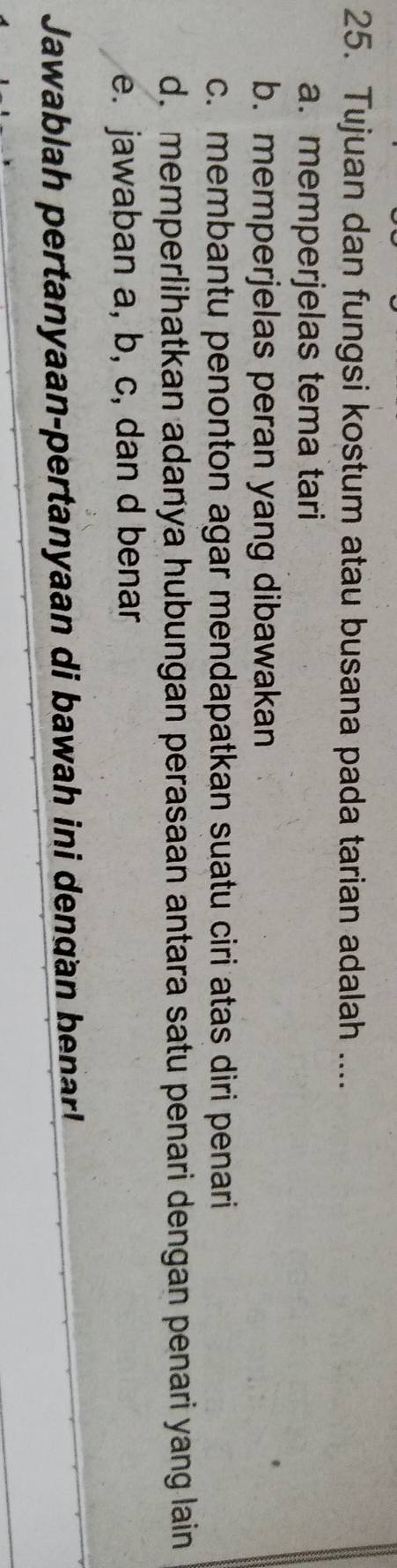 Tujuan dan fungsi kostum atau busana pada tarian adalah ....
a. memperjelas tema tari
b. memperjelas peran yang dibawakan
c. membantu penonton agar mendapatkan suatu ciri atas diri penari
d. memperlihatkan adanya hubungan perasaan antara satu penari dengan penari yang lain
e. jawaban a, b, c, dan d benar
Jawablah pertanyaan-pertanyaan di bawah ini dengan benar