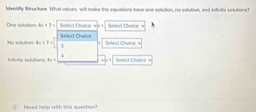 dentify Structure What values will make the equations have one solution, no solution, and infinite solutions? 
One solution: 4x+7= Select Choice . Select Choice 
Select Choice 
No solution: 4x+7= 3 Select Choice
4
Infinite solutions: 4x+ Select Choice 
Need help with this question?