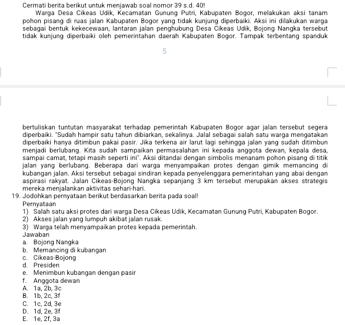 Cermati berita berikut untuk menjawab soal nomor 39 s.d. 40!
Warga Desa Cikeas Udik, Kecamatan Gunung Putri, Kabupaten Bogor, melakukan aksi tanam
pohon pisang di ruas jalan Kabupaten Bogor yang tidak kunjung diperbaiki. Aksi ini dilakukan warga
sebagai bentuk kekecewaan, lantaran jalan penghubung Desa Čikeas Udik, Bojonq Nanqka tersebut
tidak kunjung diperbaiki oleh pemerintahan daerah Kabupaten Bogor. Tampak terbentang spanduk
5
bertuliskan tuntutan masyarakat terhadap pemerintah Kabupaten Bogor agar jalan tersebut segera
diperbaiki. "Sudah hampir satu tahun dibiarkan, sekalinya. Jalal sebagai salah satu warga mengatakan
diperbaiki hanya ditimbun pakai pasir. Jika terkena air larut lagi sehingga jalan yang sudah ditimbun
menjadi berlubang. Kita sudah sampaikan permasalahan ini kepada anggota dewan, kepala desa,
sampai camat, tetapi masih seperti ini". Aksi ditandai dengan simbolis menanam pohon pisang di titik
jalan yang berlubang. Beberapa dari warga menyampaikan protes dengan gimik memancing di
kubangan jalan. Aksi tersebut sebagai sindiran kepada penyelenggara pemerintahan yang abai dengan
aspirasi rakyat. Jalan Cikeas-Bojong Nangka sepanjang 3 km tersebut merupakan akses strategis
mereka menjalankan aktivitas sehari-hari.
19. Jodohkan pernyataan berikut berdasarkan berita pada soal!
Pernyataan
1) Salah satu aksi protes dari warga Desa Cikeas Udik, Kecamatan Gunung Putri, Kabupaten Bogor.
2) Akses jalan yang lumpuh akibat jalan rusak.
3) Warga telah menyampaikan protes kepada pemerintah.
Jawaban
a. Bojong Nangka
b. Memancing di kubangan
c. Cikeas-Bojong
d. Presiden
e. Menimbun kubangan dengan pasir
f. Anggota dewan
A. 1a, 2b, 3c
B. 1b, 2c, 3f
C. 1c, 2d, 3e
D. 1d, 2e, 3f
E. 1e, 2f, 3a