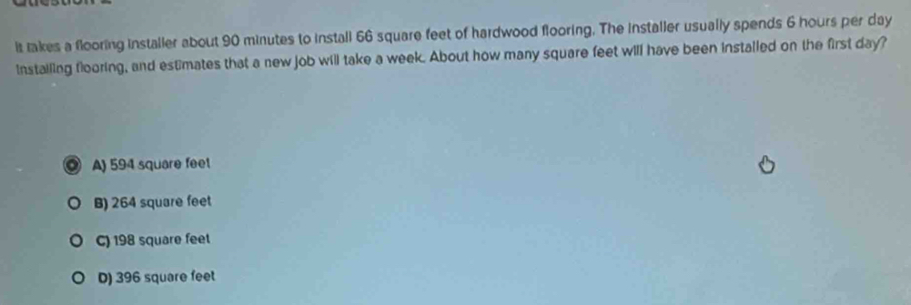 it takes a flooring installer about 90 minutes to install 66 square feet of hardwood flooring. The installer usually spends 6 hours per day
instailing flooring, and estimates that a new job will take a week. About how many square feet will have been installed on the first day?
A) 594 square feet
B) 264 square feet
C) 198 square feet
D) 396 square feet