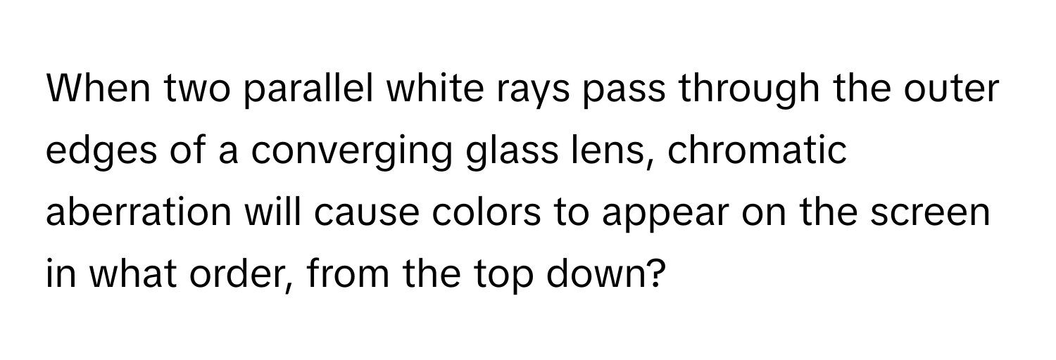 When two parallel white rays pass through the outer edges of a converging glass lens, chromatic aberration will cause colors to appear on the screen in what order, from the top down?