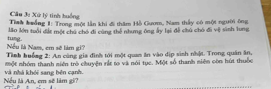 Xử lý tình huống 
Tình huống 1: Trong một lần khi đi thăm Hồ Gươm, Nam thấy có một người ông 
lão lớn tuổi dất một chú chó đí cùng thế nhưng ông ấy lại để chú chó đí vệ sinh lung 
tung. 
Nếu là Nam, em sẽ làm gì? 
Tình huống 2: An cùng gia đình tới một quan ăn vào dịp sinh nhật. Trong quán ăn, 
một nhóm thanh niên trò chuyện rất to và nói tục. Một số thanh niên còn hút thuốc 
và nhả khói sang bên cạnh. 
Nếu là An, em sẽ làm gì?