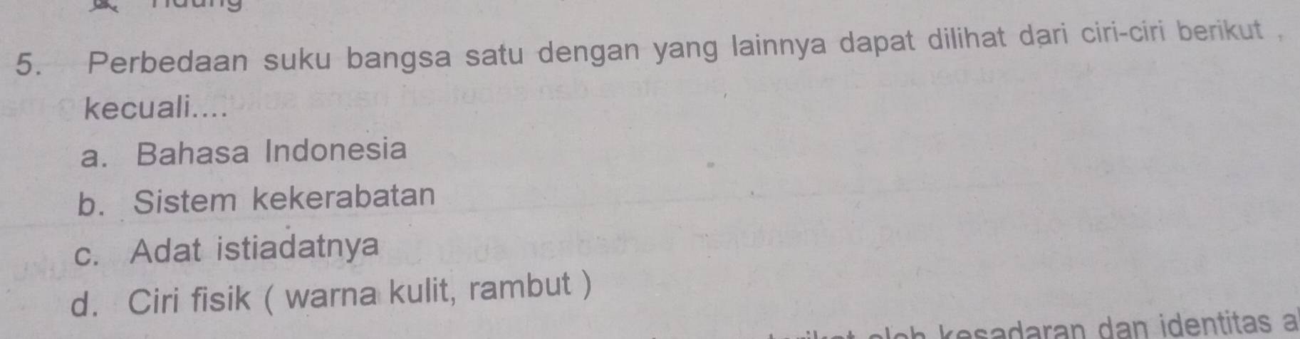 Perbedaan suku bangsa satu dengan yang lainnya dapat dilihat dari ciri-ciri berikut ,
kecuali....
a. Bahasa Indonesia
b. Sistem kekerabatan
c. Adat istiadatnya
d. Ciri fisik ( warna kulit, rambut )
resadaran dan identitas a