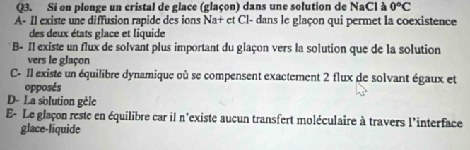 Si on plonge un cristal de glace (glaçon) dans une solution de NaCl à 0°C
A- Il existe une diffusion rapide des ions Na+ et Cl- dans le glaçon qui permet la coexistence
des deux états glace et liquide
B- Il existe un flux de solvant plus important du glaçon vers la solution que de la solution
vers le glaçon
C- Il existe un équilibre dynamique où se compensent exactement 2 flux de solvant égaux et
opposés
D- La solution gèle
E- Le glaçon reste en équilibre car il n'existe aucun transfert moléculaire à travers l'interface
glace-liquide