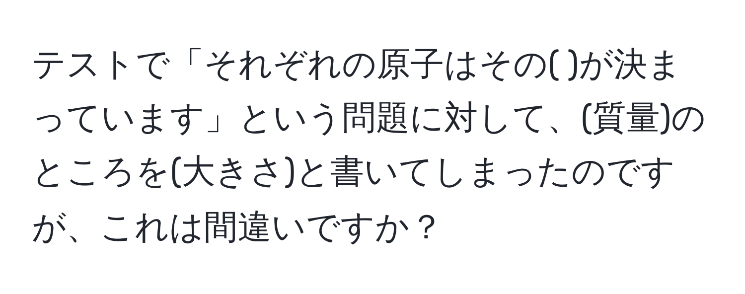 テストで「それぞれの原子はその(    )が決まっています」という問題に対して、(質量)のところを(大きさ)と書いてしまったのですが、これは間違いですか？