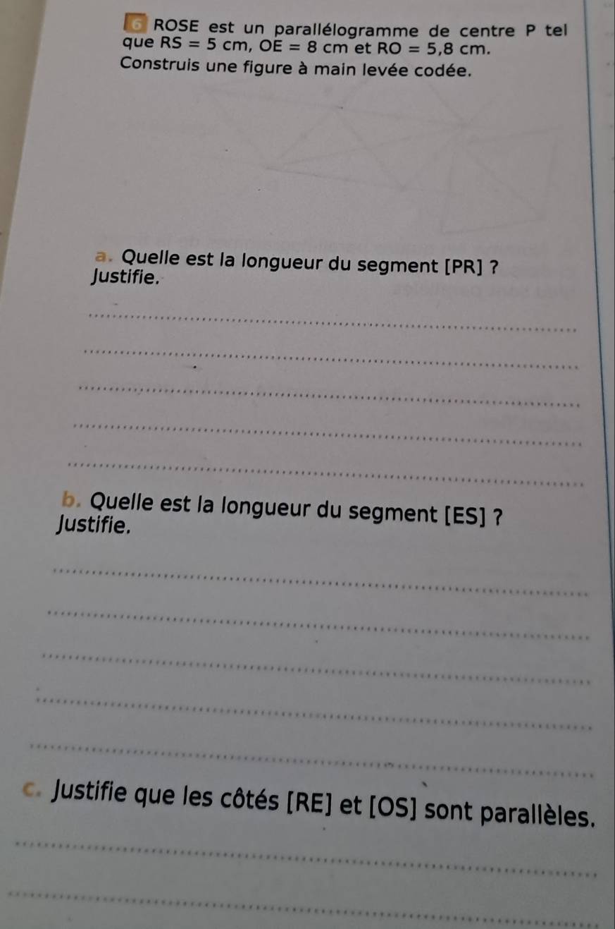 Lo ROSE est un parallélogramme de centre P tel 
que RS=5cm, OE=8cm et RO=5,8cm. 
Construis une figure à main levée codée. 
a. Quelle est la longueur du segment [ PR ] ? 
Justifie. 
_ 
_ 
_ 
_ 
_ 
b. Quelle est la longueur du segment [ ES ] ? 
Justifie. 
_ 
_ 
_ 
_ 
_ 
_ 
Justifie que les côtés [ RE ] et [ OS ] sont parallèles. 
_