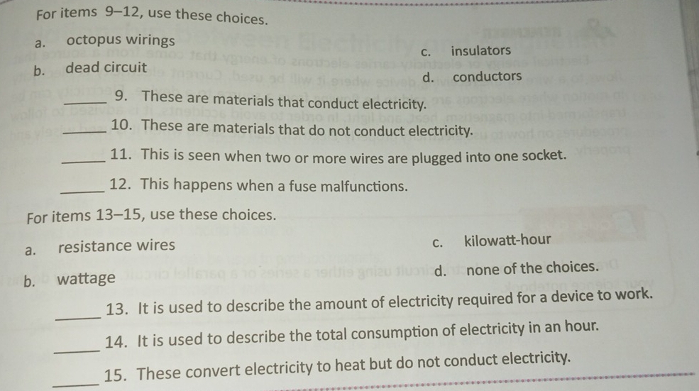 For items 9-12, use these choices.
a. octopus wirings
c. insulators
b. dead circuit
d. conductors
_9. These are materials that conduct electricity.
_10. These are materials that do not conduct electricity.
_11. This is seen when two or more wires are plugged into one socket.
_12. This happens when a fuse malfunctions.
For items 13-15, , use these choices.
a. resistance wires c. kilowatt-hour
b. wattage d. none of the choices.
_
13. It is used to describe the amount of electricity required for a device to work.
_
14. It is used to describe the total consumption of electricity in an hour.
_
15. These convert electricity to heat but do not conduct electricity.