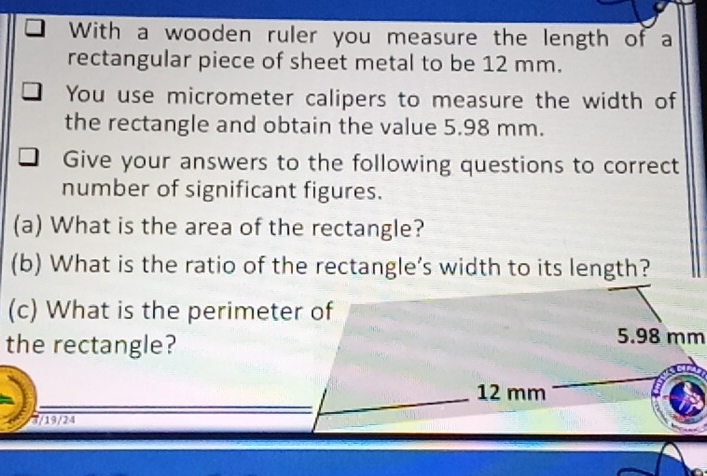 With a wooden ruler you measure the length of a 
rectangular piece of sheet metal to be 12 mm. 
You use micrometer calipers to measure the width of 
the rectangle and obtain the value 5.98 mm. 
Give your answers to the following questions to correct 
number of significant figures. 
(a) What is the area of the rectangle? 
(b) What is the ratio of the rectangle’s width to its length? 
(c) What is the perimeter of 
the rectangle?
5.98 mm
12 mm
3/19/24