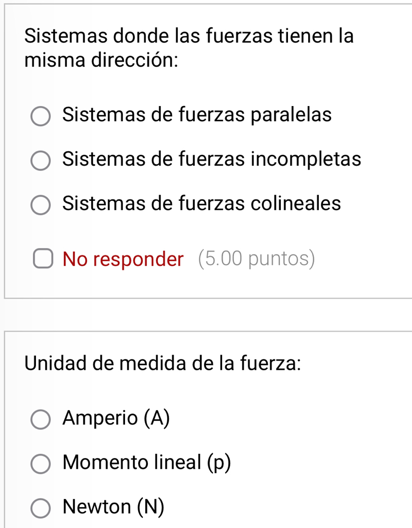 Sistemas donde las fuerzas tienen la
misma dirección:
Sistemas de fuerzas paralelas
Sistemas de fuerzas incompletas
Sistemas de fuerzas colineales
No responder (5.00 puntos)
Unidad de medida de la fuerza:
Amperio (A)
Momento lineal (p)
Newton (N)