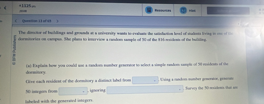 +1125 pts Resources Hint 
/S500 
Question 13 of 65 
The director of buildings and grounds at a university wants to evaluate the satisfaction level of students living in one of the 
& 
dormitories on campus. She plans to interview a random sample of 50 of the 816 residents of the building. 
(a) Explain how you could use a random number generator to select a simple random sample of 50 residents of the 
dormitory. 
Give each resident of the dormitory a distinct label from Using a random number generator, generate
50 integers from , ignoring Survey the 50 residents that are 
labeled with the generated integers.