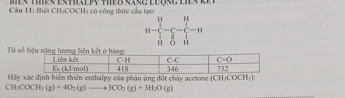 BIEN ThiêN ENtháLPY thEO nănG LượnG LIEN kEI
Câu 11: Biết CH₃COCH₃ có công thức cầu tạo:
H-C H-C-C-C-H Hendarray -beginarrayr H Cendarray -H Hendarray
Từ số liệu năng lượng liên kết ở bảng:
Hãy xác định biển thiên enthalpy của phản ứng đốt cháy acetone (CH_3COCH_3) :
CH_3COCH_3(g)+4O_2(g)to 3CO_2(g)+3H_2O(g)