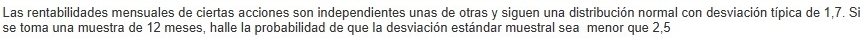 Las rentabilidades mensuales de ciertas acciones son independientes unas de otras y siguen una distribución normal con desviación típica de 1, 7. S 
se toma una muestra de 12 meses, halle la probabilidad de que la desviación estándar muestral sea menor que 2,5