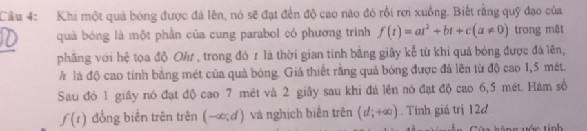 Cầu 4: Khi một quả bóng được đá lên, nó sẽ đạt đến độ cao nào đó rồi rơi xuống. Biết rằng quỹ đạo của 
quả bóng là một phần của cung parabol có phương trình f(t)=at^2+bt+c(a!= 0) trong mặt 
_ 
phẳng với hệ tọa độ Oh , trong đó # là thời gian tính bằng giây kể từ khi quả bóng được đá lên, 
h là độ cao tính bằng mét của quả bóng. Giả thiết rằng quả bóng được đá lên từ độ cao 1,5 mét. 
Sau đó 1 giây nó đạt độ cao 7 mét và 2 giây sau khi đá lên nó đạt độ cao 6,5 mét. Hàm số
f(t) đồng biến trên trên (-∈fty ;d) và nghịch biến trên (d;+∈fty ). Tinh giá trị 12d. 
v á ng ước tinh