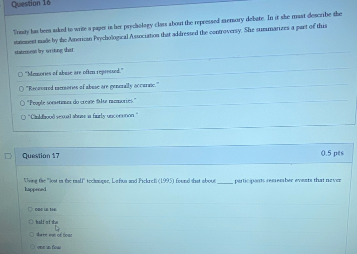 Trinity has been asked to write a paper in her psychology class about the repressed memory debate. In it she must describe the
statement made by the American Psychological Association that addressed the controversy. She summarizes a part of this
statement by writing that:
"Memories of abuse are often repressed."
"Recovered memories of abuse are generally accurate."
"People sometimes do create false memories."
"Childhood sexual abuse is fairly uncommon."
Question 17 0.5 pts
Using the "lost in the mall" technique, Loftus and Pickrell (1995) found that about_ participants remember events that never
happened.
one in ten
half of the
three out of four
one in four