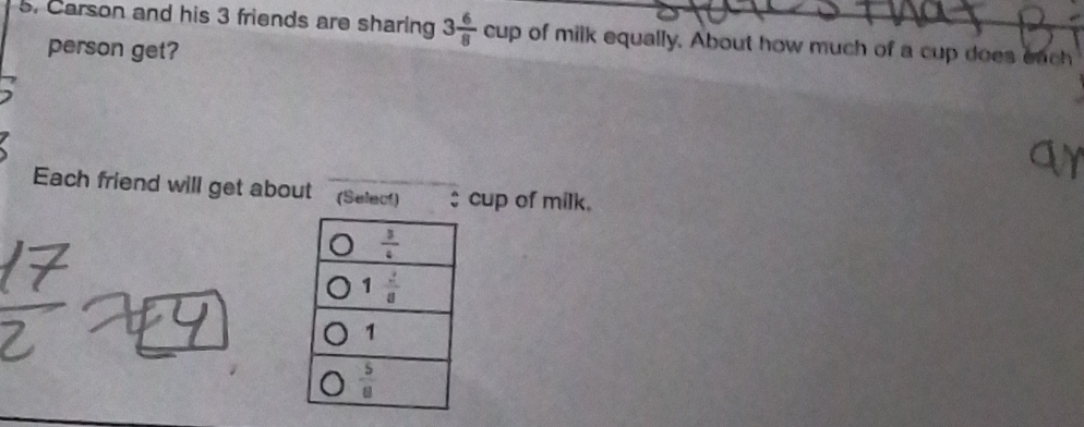 Carson and his 3 friends are sharing 3 6/8 cup of milk equally, About how much of a cup does each
person get?
Each friend will get about _(Select) $ cup of milk.