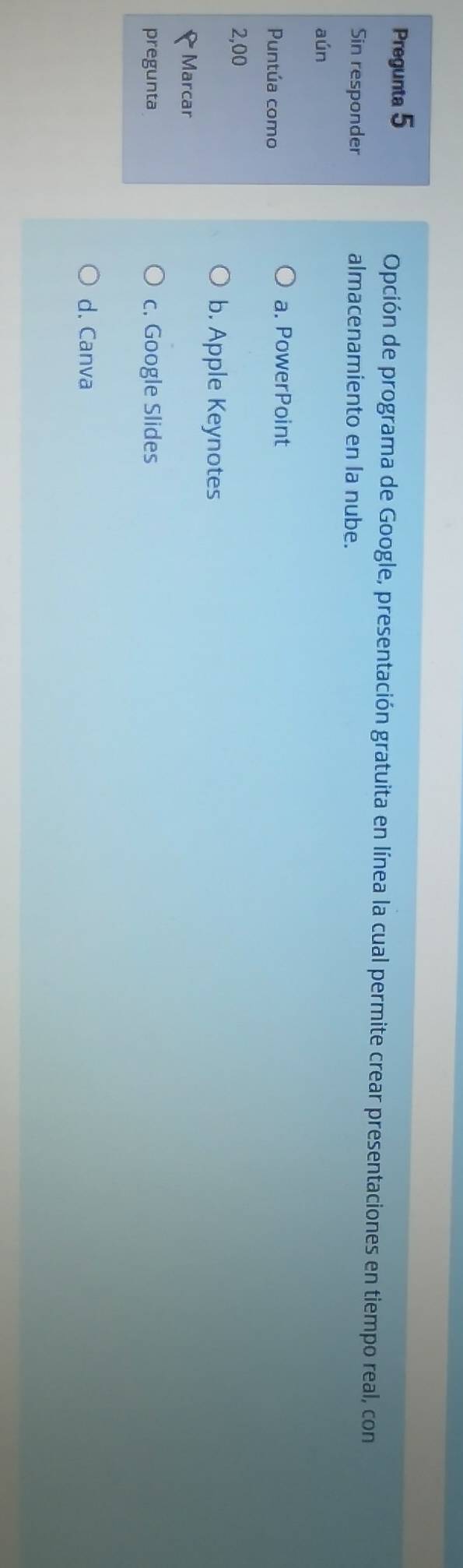 Pregunta 5 Opción de programa de Google, presentación gratuita en línea la cual permite crear presentaciones en tiempo real, con
Sin responder almacenamiento en la nube.
aún
Puntúa como
a. PowerPoint
2,00
b. Apple Keynotes
Marcar
pregunta c. Google Slides
d. Canva