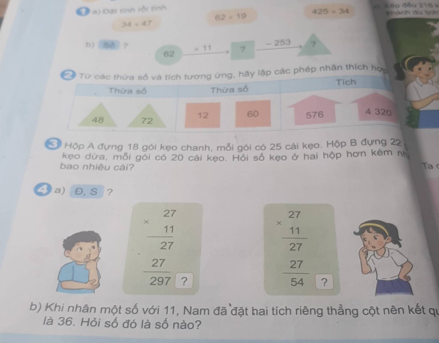 Đặt tỉnh rồi tính. * Xếp đầu 215 k
425* 34
62* 19
khách du lịch
34* 47
- 253
b) So ? ?
62
* 11 ? 
p nhân thích hợ 
Cộ Hộp A đựng 18 gói kẹo chanh, mỗi gói có 25 cái kẹo. Hộp B đựng 22
kẹo dừa, mỗi gói có 20 cái kẹo. Hỏi số kẹo ở hai hộp hơn kém nh 
bao nhiêu cái? Ta 
a) Đ, S ?
beginarrayr 27 * 11 hline 27endarray
beginarrayr 27 * 11 hline 27 27 hline 297endarray ?
 27/54  ? 
b) Khi nhân một số với 11, Nam đã đặt hai tích riêng thẳng cột nên kết qu 
là 36. Hỏi số đó là số nào?