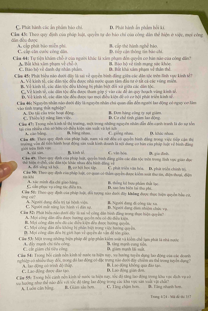 C. Phát hành các ẩn phầm báo chí. D. Phát hành ẩn phầm hồi kí.
Câu 43: Theo quy định của pháp luật, quyền tự do báo chí của công dân thể hiện ở việc, mọi công
dân đều được
A. cấp phát báo miễn phí. B. cấp thẻ hành nghề báo.
C. cấp căn cước công dân. D. tiếp cận thông tin báo chí.
Câu 44: Tự tiện khám chỗ ở của người khác là xâm phạm đến quyền cơ bản nào của công dân?
A. Bất khả xâm phạm về chỗ ở, B. Bảo hộ về tính mạng sức khỏe.
C. Bảo hộ về danh dự nhân phẩm. D. Bất khả xâm phạm về thân thể.
Câu 45: Phát biểu nào dưới dây là sai về quyền bình đẳng giữa các dân tộc trên lĩnh vực kinh tế?
A. Về kinh tế, các dân tộc đều được nhả nước quan tâm đầu tư ở tất cả các vùng miền.
B. Về kinh tế, các dân tộc đều không bị phân biệt đối xử giữa các dân tộc.
C. Về kinh tế, các dân tộc đều được tham góp ý vào các đề án quy hoạch vùng kinh tế.
D. Về kinh tế, các dân tộc đều được tạo mọi điều kiện đề có cơ hội phát triển kinh tế.
Câu 46: Nguyên nhân nào dưới đây là nguyên nhân chủ quan dẫn đến người lao động có nguy cơ lâm
vào tình trạng thất nghiệp?
A. Do tái câu trúc hoạt động. B. Đơn hàng công ty sụt giảm.
C. Thiếu kỹ năng làm việc. D. Cơ chế tinh giảm lao động.
Câu 47: Trong nền kinh tế thị trường, một trong những nguyên nhân dẫn đến cạnh tranh là do sự tồn
tại của nhiều chủ sở hữu có điều kiện sản xuất và lợi ích
A. cào bằng. B. bằng nhau. C. giống nhau. D. khác nhau.
Câu 48: Theo quy định của pháp luật, nam và nữ đều có quyền bình đẳng trong việc tiếp cận thị
trường vốn đễ tiên hành hoạt động sản xuất kinh doanh là nội dung cơ bản của pháp luật về bình đẳng
giới trên lĩnh vực
A. tài sản. B. kinh tế. C. văn hóa. D. gia đình.
Câu 49: Theo quy định của pháp luật, quyền bình đẳng giữa các dân tộc trên trong lĩnh vực giáo dục
thể hiện ở chỗ, các dân tộc khác nhau đều bình đẳng về
A. đời sống xã hội. B. cơ hội học tập. C. phát triển văn hóa. D. phát triển chính trị.
*  Câu 50: Theo quy định của pháp luật, cơ quan có thầm quyền được kiểm soát thư tín, điện thoại, điện
tín khi
A. xác minh địa chỉ giao hàng. B. thống kê bưu phẩm thắt lạc.
C. cần phục vụ công tác điều tra. D. sao lưu biên lai thu phí.
Câu 51: Theo quy định của pháp luật, đối tượng nào dưới đây không được thực hiện quyền bầu cử,
ứng cử?
A. Người đang điều trị tại bệnh viện. B. Người đang đi công tác xa.
C. Người mắt năng lực hành vi dân sự. D. Người đang đảm nhiệm chức vụ.
Câu 52: Phát biểu nào dưới đây là sai về công dân bình đẳng trong thực hiện quyền?
A. Mọi công dân đều được hưởng quyển nều có đủ điều kiện.
B. Mọi công dân nếu đủ các điều kiện đều được hướng quyền.
C. Mọi công dân đều không bị phân biệt trong việc hướng quyền.
D. Mọi công dân đều bị giới hạn về quyền do vẫn đề tôn giáo,
Câu 53: Một trong những biện pháp để góp phần kiểm soát và kiểm chế lạm phát là nhà nước
A. đây mạnh chi tiêu công. B. tăng mạnh cung tiên.
C. cắt giảm chỉ tiêu công, D. giảm mạnh lãi suất.
Câu 54: Trong bối cảnh nền kinh tế nước ta hiện nay, xu hướng tuyển dụng lao động của các doanh
nghiệp có nhiều thay đôi, trong đó lao động có đặc trưng nào dưới đây chiếm ưu thể trong tuyển dụng?
A. lao động có trình độ thấp. B. Lao động không qua đào tạo.
C. Lao động được đào tạo. D. Lao động giản đơn.
Câu 55: Trong bối cảnh nền kinh tế nước ta hiện nay, tốc độ tăng lao động trong khu vực dịch vụ có
xu hướng như thế nào đổi với tốc độ tăng lao động trong các khu vực sản xuất vật chất?
A. Luôn cân bằng. B. Giảm sâu hơn. C. Tăng chậm hơn. D. Tăng nhanh hơn.
Trang 4/24 - Mã để thi 357