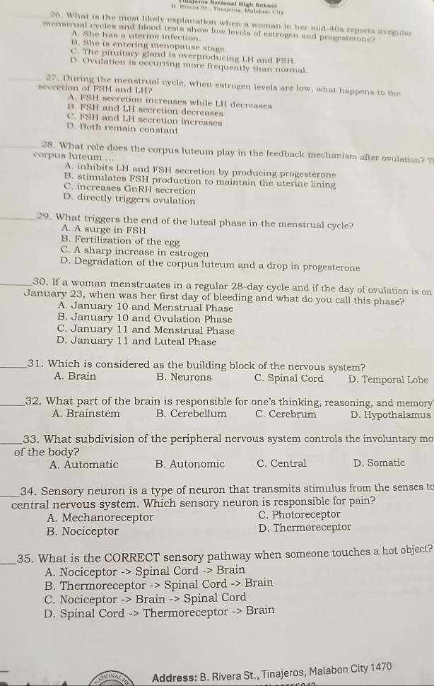 Mg t ca National High  Schoo
1 1. Rivera BI., Tiseros, Malsbon Ciy
26. What is the most likely explanation when a woman in her mid-40s reports irregulas
menstrual cycles and blood tests show low levels of estrogen and progesterone?
A. She has a uterine infection.
B. She is entering menopause stage.
C. The pituitary gland is overproducing LH and FSH
D. Ovulation is occurring more frequently than normal.
27. During the menstrual cycle, when estrogen levels are low, what happens to the
secretion of FSH and LH?
A. FSH secretion increases while LH decreases
B. FSH and LH secretion decreases
C. FSH and LH secretion increases
D. Both remain constant
28. What role does the corpus luteum play in the feedback mechanism after ovulation? T
corpus luteum ...
A. inhibits LH and FSH secretion by producing progesterone
B. stimulates FSH production to maintain the uterine lining
C. increases GnRH secretion
D. directly triggers ovulation
_29. What triggers the end of the luteal phase in the menstrual cycle?
A. A surge in FSH
B. Fertilization of the egg
C. A sharp increase in estrogen
D. Degradation of the corpus luteum and a drop in progesterone
_30. If a woman menstruates in a regular 28-day cycle and if the day of ovulation is on
January 23, when was her first day of bleeding and what do you call this phase?
A. January 10 and Menstrual Phase
B. January 10 and Ovulation Phase
C. January 11 and Menstrual Phase
D. January 11 and Luteal Phase
_31. Which is considered as the building block of the nervous system?
A. Brain B. Neurons C. Spinal Cord D. Temporal Lobe
_32. What part of the brain is responsible for one’s thinking, reasoning, and memory
A. Brainstem B. Cerebellum C. Cerebrum D. Hypothalamus
_33. What subdivision of the peripheral nervous system controls the involuntary mo
of the body?
A. Automatic B. Autonomic C. Central D. Somatic
_34. Sensory neuron is a type of neuron that transmits stimulus from the senses to
central nervous system. Which sensory neuron is responsible for pain?
A. Mechanoreceptor C. Photoreceptor
B. Nociceptor D. Thermoreceptor
_
35. What is the CORRECT sensory pathway when someone touches a hot object?
A. Nociceptor -> Spinal Cord -> Brain
B. Thermoreceptor -> Spinal Cord -> Brain
C. Nociceptor -> Brain -> Spinal Cord
D. Spinal Cord -> Thermoreceptor -> Brain
ADNA Address: B. Rivera St., Tinajeros, Malabon City 1470