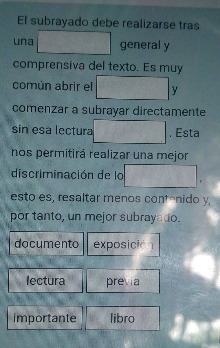 El subrayado debe realizarse tras 
una general y 
comprensiva del texto. Es muy 
común abrir el 
y 
comenzar a subrayar directamente 
sin esa lectura . Esta 
nos permitirá realizar una mejor 
discriminación de lo 
esto es, resaltar menos contônido y, 
por tanto, un mejor subrayado. 
documento exposición 
lectura previa 
importante libro