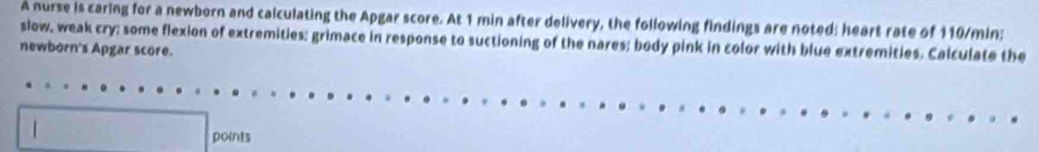 A nurse is caring for a newborn and calculating the Apgar score. At 1 min after delivery, the following findings are noted: heart rate of 110/min; 
slow, weak cry; some flexion of extremities; grimace in response to suctioning of the nares; body pink in color with blue extremities. Calculate the 
newborn's Apgar score. 
points