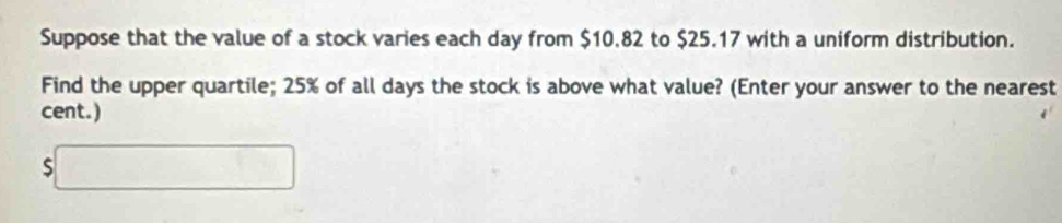 Suppose that the value of a stock varies each day from $10.82 to $25.17 with a uniform distribution. 
Find the upper quartile; 25% of all days the stock is above what value? (Enter your answer to the nearest 
cent.)
$□