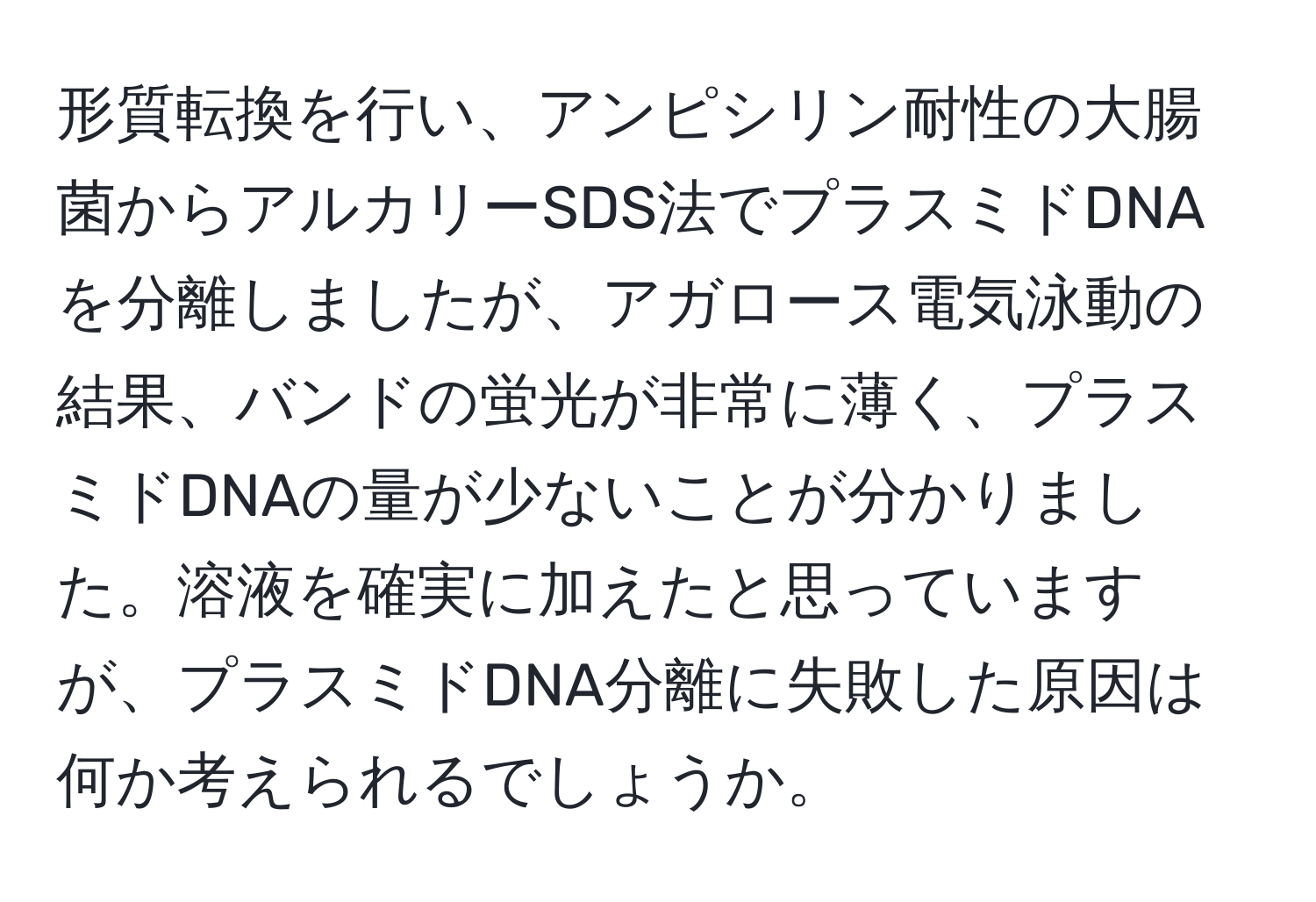 形質転換を行い、アンピシリン耐性の大腸菌からアルカリーSDS法でプラスミドDNAを分離しましたが、アガロース電気泳動の結果、バンドの蛍光が非常に薄く、プラスミドDNAの量が少ないことが分かりました。溶液を確実に加えたと思っていますが、プラスミドDNA分離に失敗した原因は何か考えられるでしょうか。