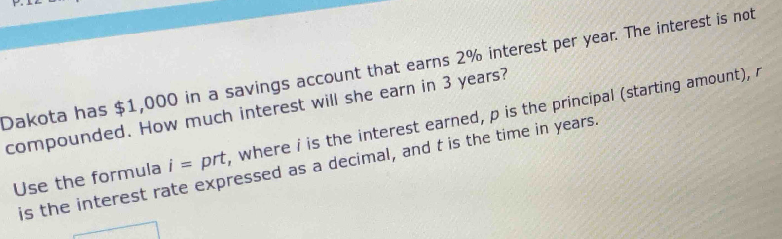 Dakota has $1,000 in a savings account that earns 2% interest per year. The interest is not 
compounded. How much interest will she earn in 3 years? 
Use the formula i= prt , where i is the interest earned, p is the principal (starting amount), 
is the interest rate expressed as a decimal, and t is the time in years