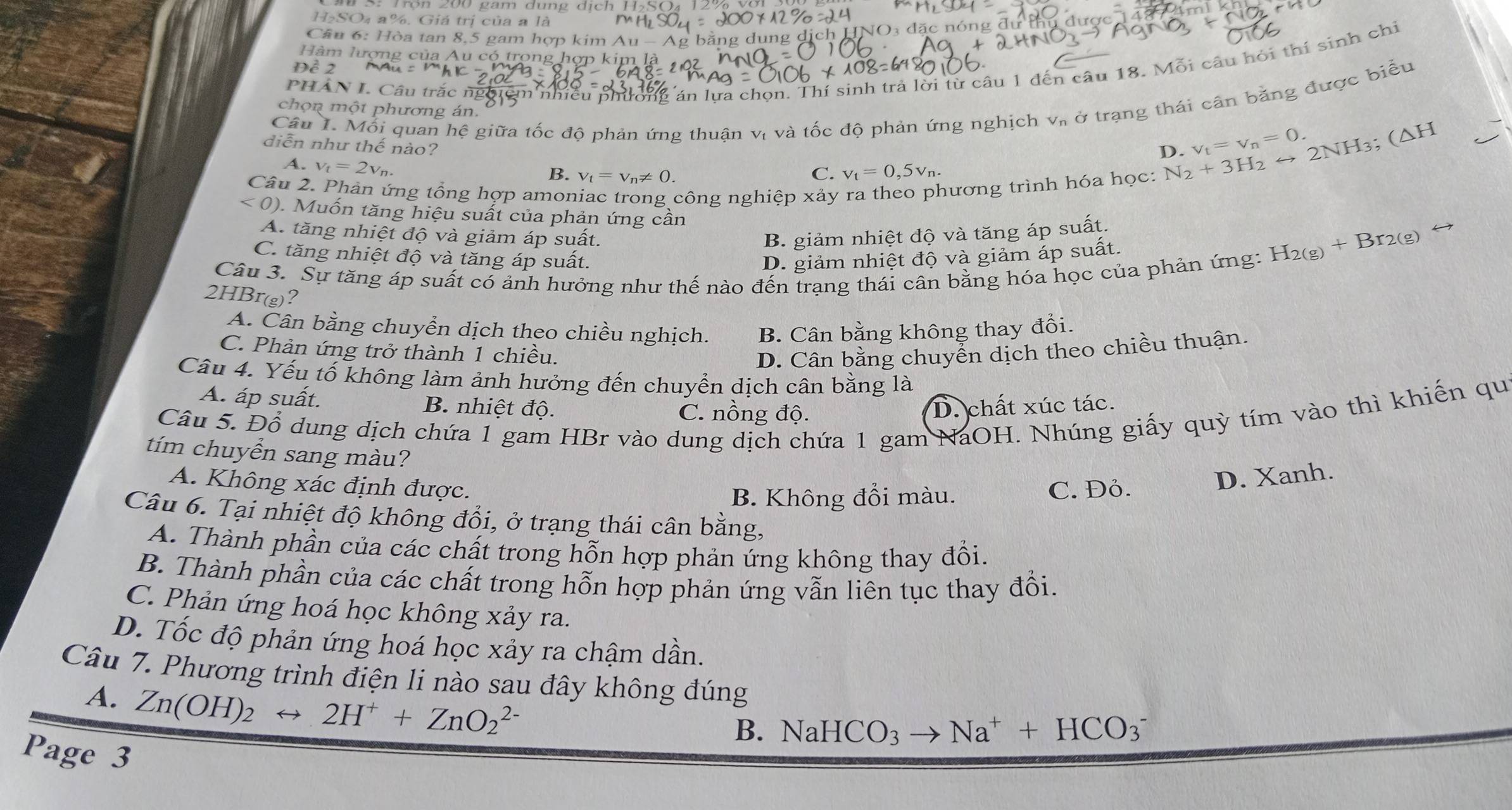 H₂SO₄ a%. Giá trị của a là
NO3 đặc nóng đự thu được 1487m 1 
Cầu 6: Hòa tan 8,5 gam hợp kim Au - Ag bằng dụng 
Hàm lượng của Au có trong hợp kim là
PHAN L. Cầu trắc nghiệm nhiều phường án lựa chọn. Thí sinh trả lời từ câu 1 đến câu 18. Mỗi câu hỏi thí sinh chi
Đề 2
Câu 1. Mỗi quan hệ giữa tốc độ phản ứng thuận vị và tốc độ phản ứng nghịch V_n ở trạng thái cân bằng được biểu
chọn một phương án. V_t=V_n=0. (△ ⊥ H
D.
diễn như thế nào? C. v_t=0,5v_n.
A. v_t=2v_n.
B. v_t=v_n!= 0.
Câu 2. Phản ứng tổng hợp amoniac trong công nghiệp xảy ra theo phương trình hóa học:
N_2+3H_2rightarrow 2NH_3; < 0). Muốn tăng hiệu suất của phản ứng cần
A. tăng nhiệt độ và giảm áp suất. B. giảm nhiệt độ và tăng áp suất.
C. tăng nhiệt độ và tăng áp suất. D. giảm nhiệt độ và giảm áp suất.
H_2(g)+Br_2(g)
Câu 3. Sự tăng áp suất có ảnh hưởng như thế nào đến trạng thái cân bằng hóa học của phản ứng:
2HBr(g)?
A. Cân bằng chuyển dịch theo chiều nghịch. B. Cân bằng không thay đổi.
C. Phản ứng trở thành 1 chiều.
D. Cân bằng chuyển dịch theo chiều thuận.
Câu 4. Yếu tố không làm ảnh hưởng đến chuyển dịch cân bằng là
A. áp suất. B. nhiệt độ. C. nồng độ.
D. chất xúc tác.
Câu 5. Đổ dung dịch chứa 1 gam HBr vào dung dịch chứa 1 gam NaOH. Nhúng giấy quỳ tím vào thì khiến qu
tím chuyển sang màu?
A. Không xác định được. C. Đỏ.
D. Xanh.
B. Không đổi màu.
Câu 6. Tại nhiệt độ không đổi, ở trạng thái cân bằng,
A. Thành phần của các chất trong hỗn hợp phản ứng không thay đồi.
B. Thành phần của các chất trong hỗn hợp phản ứng vẫn liên tục thay đổi.
C. Phản ứng hoá học không xảy ra.
D. Tốc độ phản ứng hoá học xảy ra chậm dần.
Câu 7. Phương trình điện li nào sau đây không đúng
A. Zn(OH)_2rightarrow 2H^++ZnO_2^((2-)
B. NaHCO_3) to Na^++HCO_3^-
Page 3