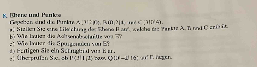 Ebene und Punkte 
Gegeben sind die Punkte A(3|2|0), B(0|2|4) und C(3|0|4). 
a) Stellen Sie eine Gleichung der Ebene E auf, welche die Punkte A, B und C enthält. 
b) Wie lauten die Achsenabschnitte von E? 
c) Wie lauten die Spurgeraden von E? 
d) Fertigen Sie ein Schrägbild von E an. 
e) Überprüfen Sie, ob P(3|1|2) bzw. Q(0|-2|16) auf E liegen.