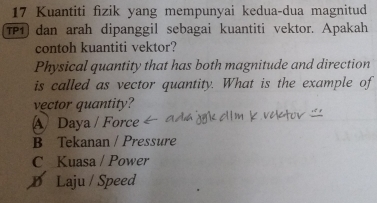 Kuantiti fizik yang mempunyai kedua-dua magnitud
TP1) dan arah dipanggil sebagai kuantiti vektor. Apakah
contoh kuantiti vektor?
Physical quantity that has both magnitude and direction
is called as vector quantity. What is the example of
vector quantity?
A Daya / Force
B Tekanan / Pressure
C Kuasa / Power
D Laju / Speed