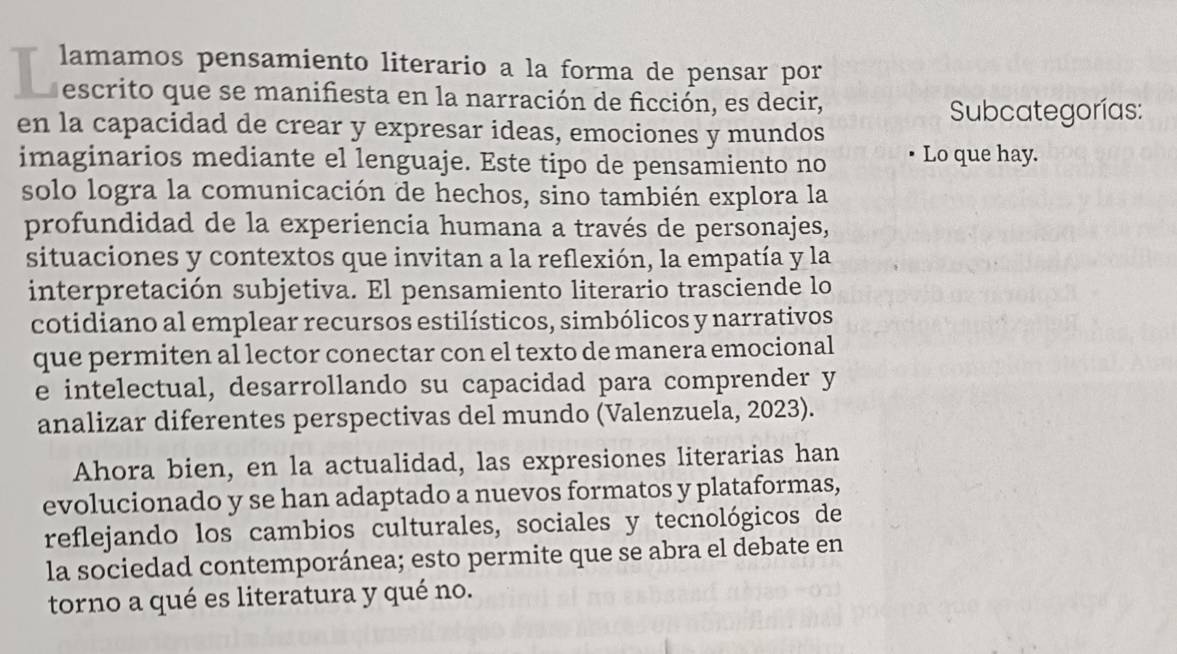 lamamos pensamiento literario a la forma de pensar por 
d escrito que se manifiesta en la narración de ficción, es decir, 
Subcategorías: 
en la capacidad de crear y expresar ideas, emociones y mundos 
imaginarios mediante el lenguaje. Este tipo de pensamiento no Lo que hay. 
solo logra la comunicación de hechos, sino también explora la 
profundidad de la experiencia humana a través de personajes, 
situaciones y contextos que invitan a la reflexión, la empatía y la 
interpretación subjetiva. El pensamiento literario trasciende lo 
cotidiano al emplear recursos estilísticos, simbólicos y narrativos 
que permiten al lector conectar con el texto de manera emocional 
e intelectual, desarrollando su capacidad para comprender y 
analizar diferentes perspectivas del mundo (Valenzuela, 2023). 
Ahora bien, en la actualidad, las expresiones literarias han 
evolucionado y se han adaptado a nuevos formatos y plataformas, 
reflejando los cambios culturales, sociales y tecnológicos de 
la sociedad contemporánea; esto permite que se abra el debate en 
torno a qué es literatura y qué no.