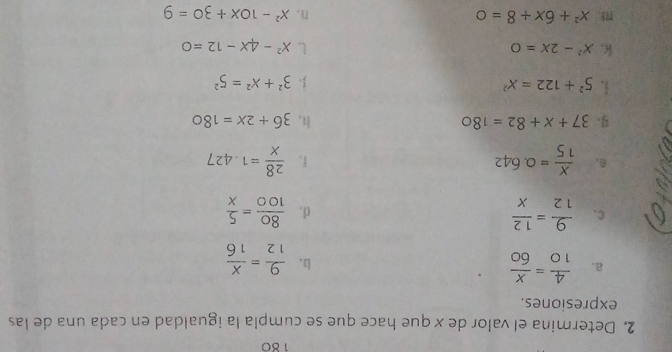 180 
2. Determina el valor de x que hace que se cumpla la igualdad en cada una de las 
expresiones. 
a.  4/10 = x/60 
b.  9/12 = x/16 
C.  9/12 = 12/x  d .  80/100 = 5/x 
 x/15 =0.642
f.  28/x =1.427
37+x+82=180
h. 36+2x=180
5^2+122=X^2
 3^2+x^2=5^2
k. x^2-2x=0 ( x^2-4x-12=0
1. x^2+6x+8=0 n. x^2-10x+30=9