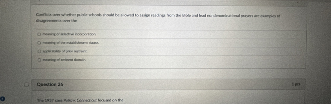 Conflicts over whether public schools should be allowed to assign readings from the Bible and lead nondenominational prayers are examples of
disagreements over the
meaning of selective incorporation.
meaning of the establishment clause.
applicability of prior restraint.
meaning of eminent domain.
Question 26 1 pts
The 1937 case Palko v. Connecticut focused on the