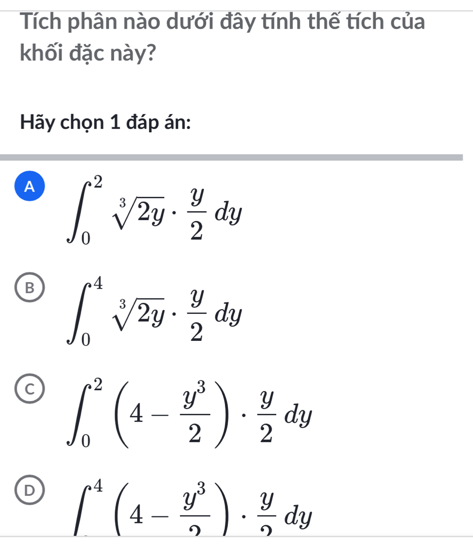 Tích phân nào dưới đây tính thế tích của
khối đặc này?
Hãy chọn 1 đáp án:
A ∈t _0^(2sqrt[3](2y)· frac y)2dy
B ∈t _0^(4sqrt[3](2y)· frac y)2dy
C ∈t _0^(2(4-frac y^3)2)·  y/2 dy
D ∈t^4(4- y^3/9 )·  y/9 dy