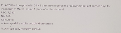 A 250 bed hospital with 20 NB bassinets records the following inpatient service days for 
the month of March: round 1 place after the decimal 
A&C: 7,380
NB: 558
Calculate: 
a. Average daily adults and children census 
b. Average daily newborn census