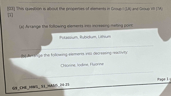 [03] This question is about the properties of elements in Group I (1A) and Group VII (7A) 
[1] 
(a) Arrange the following elements into increasing melting point: 
Potassium, Rubidium, Lithium 
(b) Arrange the following elements into decreasing reactivity: 
Chlorine, lodine, Fluorine 
Page 1 c 
G9_CHE_HW1_ S1_HASIS_24-25