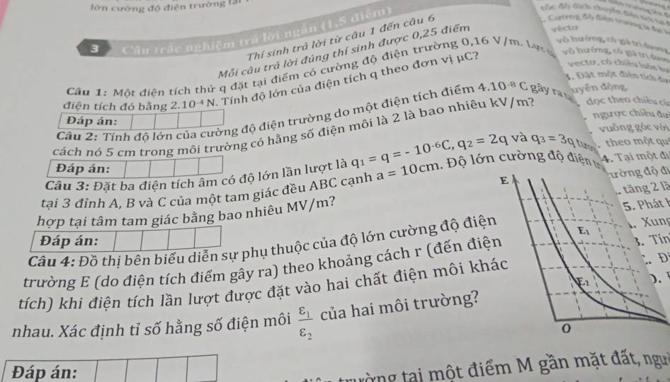 lớn cường độ điện trường tại
* Câu trắc nghiệm trã lời ngắn (1,5 điệm)
 
Cc độ địch chuyển đàu nei ti
Thí sinh trả lời từ câu 1 đến câu 6
2. Cườrng đây điển trưởng là đạ 
Mỗi câu trả lời đúng thí sinh được 0,25 điểm
yécto
võ hưởng, có giả trị dương
vectơ, có chiều luôn bự
Câu 1: Một điện tích thứ q đặt tại điểm có cường độ điện trường 0,16 V/m. Lựcn vô hưởng, có giả trị dượn
3. Đặt một điện tích dơn
điện tích đó bằng 2.1 0^(-4) N. Tính độ lớn của điện tích q theo đơn vị μC?
uyền động
Câu 2: Tính độ lớn của cường độ điện trường do một điện tích điểm 4.10^(-8)C gây ra t
Đáp án: ngược chiều đự
cách nó 5 cm trong môi trường có hằng số điện môi là 2 là bao nhiêu kV/m? đọc theo chiều cù
vuông góc với
theo một qui
Đáp án:
Câu 3: Đặt ba điện tích âm có độ lớn lần lượt là q_1=q=-10^(-6)C,q_2=2q và q_3=3q turo 4. Tại một đi
đường độ đi
tại 3 đỉnh A, B và C của một tam giác đều ABC cạnh a=10cm 1.  Độ lớn cường độ điện t
1 tăng 2 là
hợp tại tâm tam giác bằng bao nhiêu MV/m?
5. Phát 1
Đáp án:
Câu 4: Đồ thị bện biểu diễn sự phụ thuộc của độ lớn cường độ điện
1. Xung
trường E (do điện tích điểm gây ra) theo khoảng cách r (đến điệ3. Tín
)、 
tích) khi điện tích lần lượt được đặt vào hai chất điện môi kh
D
nhau. Xác định tỉ số hằng số điện môi frac varepsilon _1varepsilon _2 của hai môi trường?
Đáp án:
trờng tại một điểm M gần mặt đất, ngưi