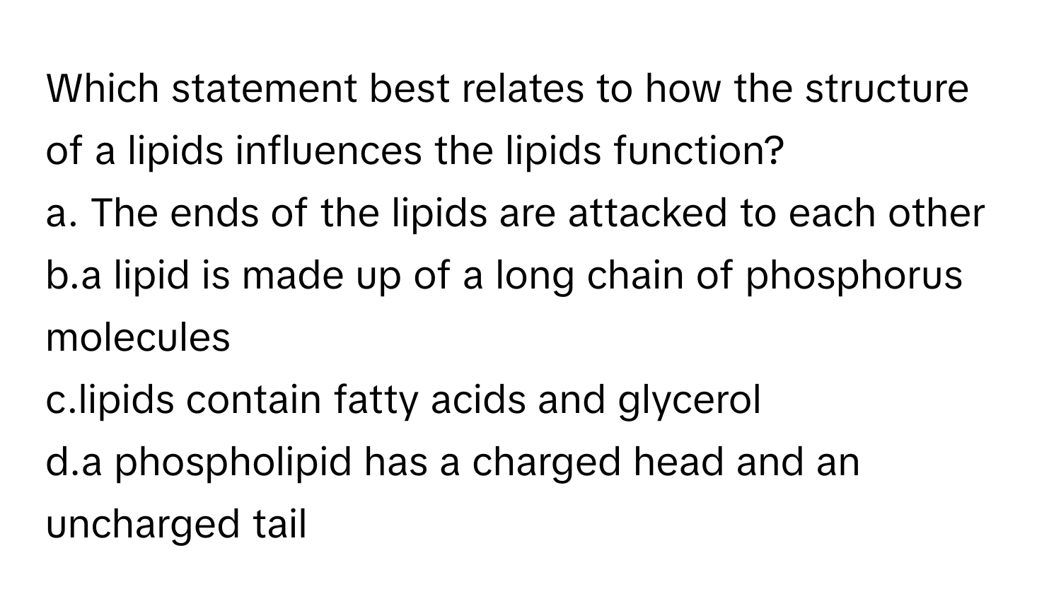 Which statement best relates to how the structure of a lipids influences the lipids function?
 

a. The ends of the lipids are attacked to each other
b.a lipid is made up of a long chain of phosphorus molecules
c.lipids contain fatty acids and glycerol
d.a phospholipid has a charged head and an uncharged tail