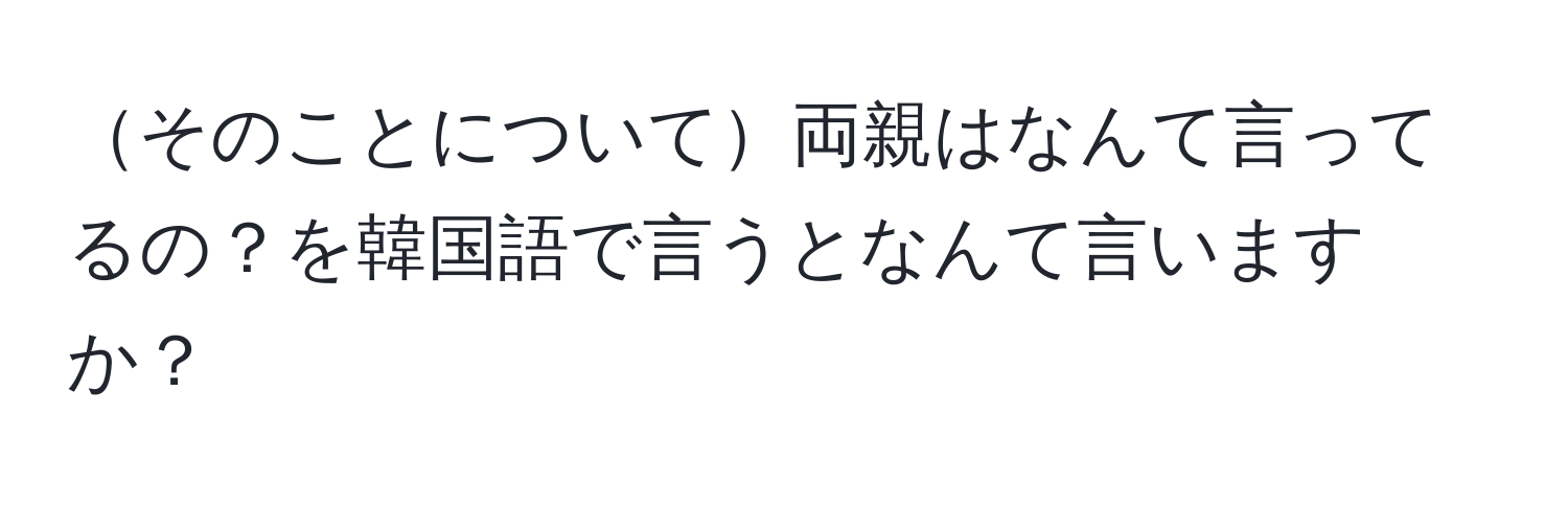 そのことについて両親はなんて言ってるの？を韓国語で言うとなんて言いますか？