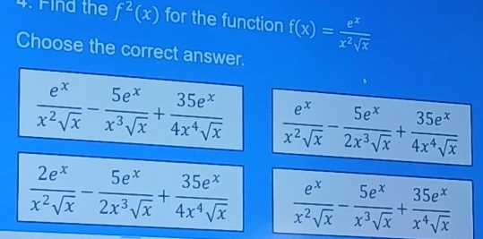 Find the f^2(x) for the function f(x)= e^x/x^2sqrt(x) 
Choose the correct answer.
 e^x/x^2sqrt(x) - 5e^x/x^3sqrt(x) + 35e^x/4x^4sqrt(x)   e^x/x^2sqrt(x) - 5e^x/2x^3sqrt(x) + 35e^x/4x^4sqrt(x) 
 2e^x/x^2sqrt(x) - 5e^x/2x^3sqrt(x) + 35e^x/4x^4sqrt(x)   e^x/x^2sqrt(x) - 5e^x/x^3sqrt(x) + 35e^x/x^4sqrt(x) 