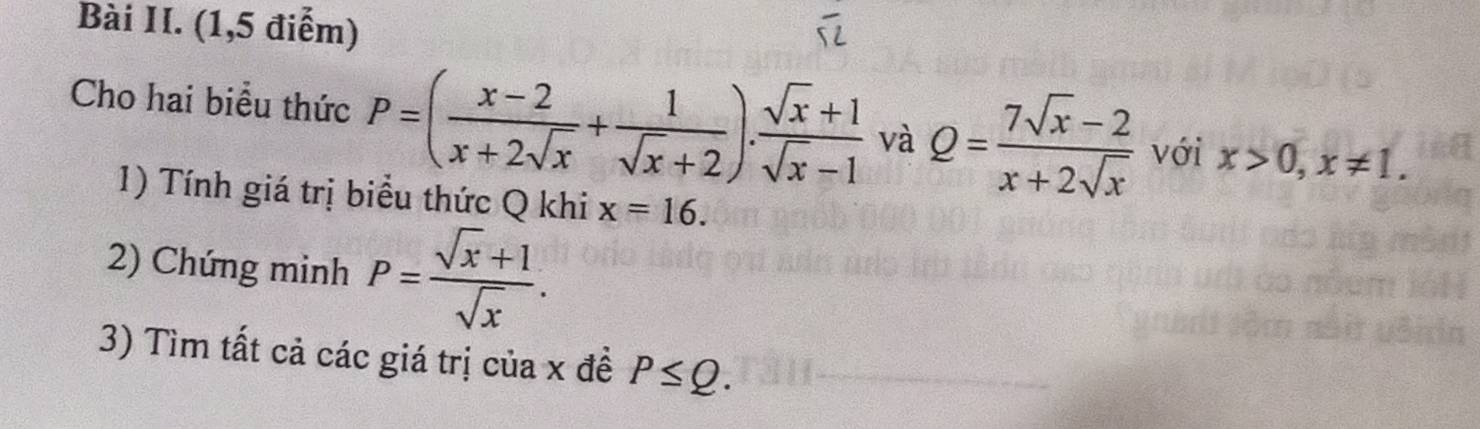 Bài II. (1,5 điểm) 
Cho hai biểu thức P=( (x-2)/x+2sqrt(x) + 1/sqrt(x)+2 ). (sqrt(x)+1)/sqrt(x)-1  và Q= (7sqrt(x)-2)/x+2sqrt(x)  với x>0, x!= 1. 
1) Tính giá trị biểu thức Q khi x=16. 
2) Chúng minh P= (sqrt(x)+1)/sqrt(x) . 
3) Tìm tất cả các giá trị của x đề P≤ Q.