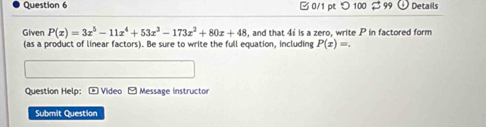 つ 100 99 Details 
Given P(x)=3x^5-11x^4+53x^3-173x^2+80x+48 , and that 4i is a zero, write P in factored form 
(as a product of linear factors). Be sure to write the full equation, including P(x)=. 
Question Help: Video Message instructor 
Submit Question