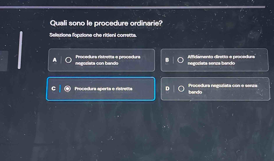 Quali sono le procedure ordinarie?
Seleziona l'opzione che ritieni corretta.
Procedura ristretta e procedura Affidámento diretto e procedura
negoziata con bando negoziata senza bando
Procedura negoziata con e senza
Procedura aperta e ristretta bando