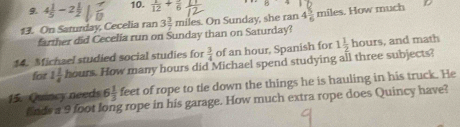 4 1/5 -2 1/2  10.  1/12 +frac 6
B 
13. On Saturday, Cecelia ran 3 3/7 miles. On Sunday, she ran 4 5/6 miles. How much 
farther did Cecelia run on Sunday than on Saturday? 
14. Michael studied social studies for  3/4  of an hour, Spanish for 1 1/2 hours and math 
for 1 1/4  hours How many hours did Michael spend studying all three subjects? 
15. Quincy needs 6 1/3  feet of rope to tie down the things he is hauling in his truck. He 
finds a 9 foot long rope in his garage. How much extra rope does Quincy have?