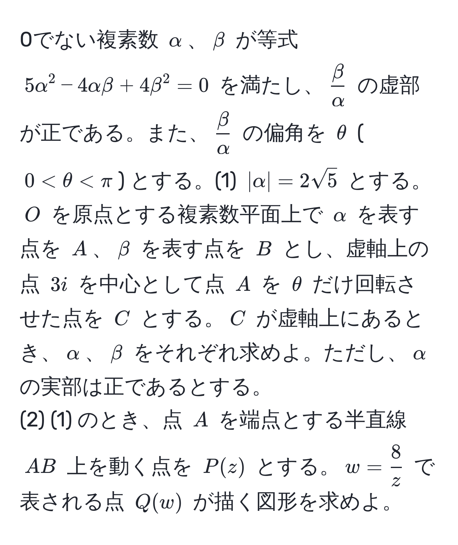 0でない複素数 $alpha$、$beta$ が等式 $5alpha^(2 - 4alphabeta + 4beta^2 = 0$ を満たし、$fracbeta)alpha$ の虚部が正である。また、$ beta/alpha $ の偏角を $θ$ ($0 < θ < π$) とする。(1) $|alpha| = 2sqrt(5)$ とする。$O$ を原点とする複素数平面上で $alpha$ を表す点を $A$、$beta$ を表す点を $B$ とし、虚軸上の点 $3i$ を中心として点 $A$ を $θ$ だけ回転させた点を $C$ とする。$C$ が虚軸上にあるとき、$alpha$、$beta$ をそれぞれ求めよ。ただし、$alpha$ の実部は正であるとする。  
(2) (1) のとき、点 $A$ を端点とする半直線 $AB$ 上を動く点を $P(z)$ とする。$w =  8/z $ で表される点 $Q(w)$ が描く図形を求めよ。