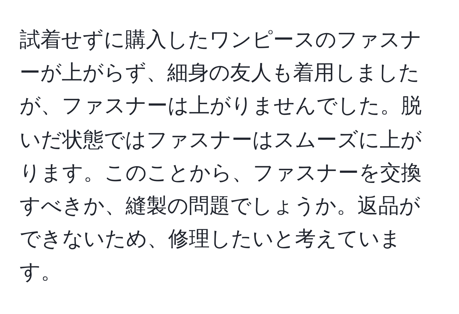 試着せずに購入したワンピースのファスナーが上がらず、細身の友人も着用しましたが、ファスナーは上がりませんでした。脱いだ状態ではファスナーはスムーズに上がります。このことから、ファスナーを交換すべきか、縫製の問題でしょうか。返品ができないため、修理したいと考えています。