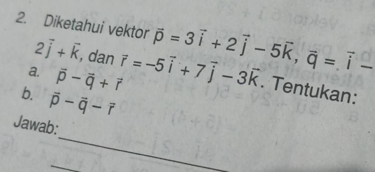 Diketahui vektor vector p=3vector i+2vector j-5vector k, vector q=vector i-
2vector j+vector k , dan vector r=-5vector i+7vector j-3vector k. Tentukan: 
a. vector p-vector q+vector r
b. vector p-vector q-vector r
_ 
Jawab: 
_